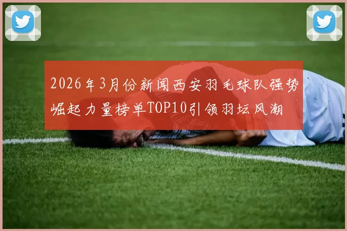 2026年3月份新闻西安羽毛球队强势崛起力量榜单TOP10引领羽坛风潮