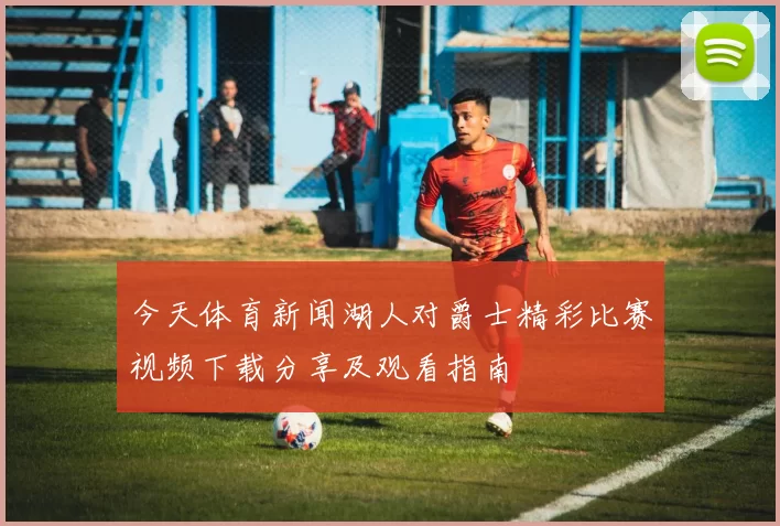 今天体育新闻湖人对爵士精彩比赛视频下载分享及观看指南