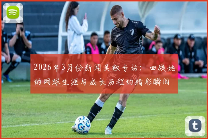 2026年3月份新闻吴敏专访：回顾她的网球生涯与成长历程的精彩瞬间
