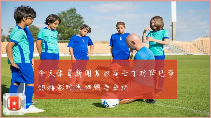 今天体育新闻基尔高士丁对阵巴萨的精彩对决回顾与分析