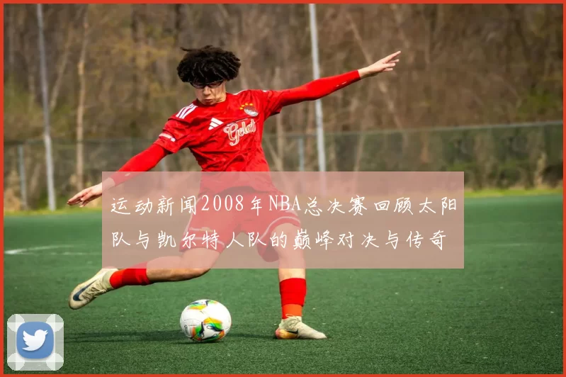 运动新闻2008年NBA总决赛回顾太阳队与凯尔特人队的巅峰对决与传奇时刻